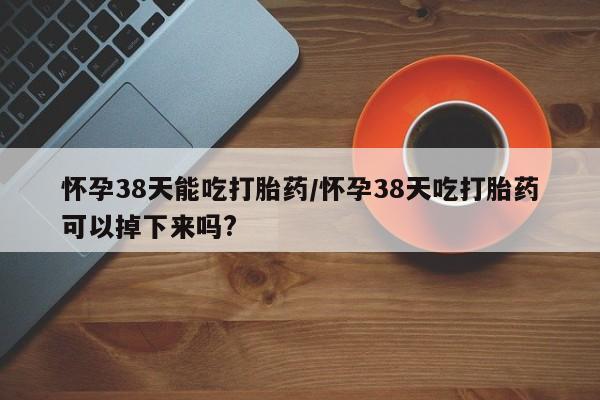 打胎药购买联系方式在线 怀孕38天能吃打胎药/怀孕38天吃打胎药可以掉下来吗?
