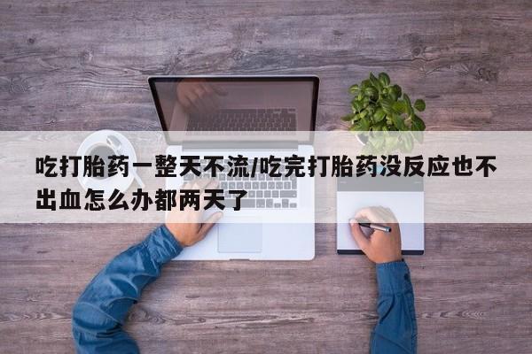 打胎药购买联系方式在线 吃打胎药一整天不流/吃完打胎药没反应也不出血怎么办都两天了