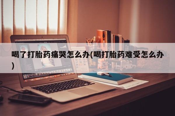 打胎药购买联系方式在线 喝了打胎药痛哭怎么办(喝打胎药难受怎么办)
