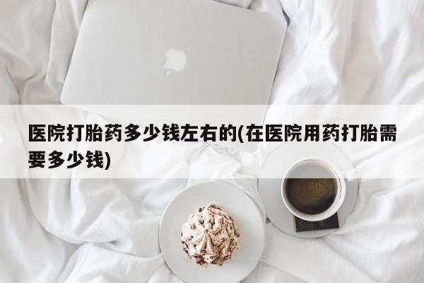打胎药购买联系方式在线 医院打胎药多少钱左右的(在医院用药打胎需要多少钱)