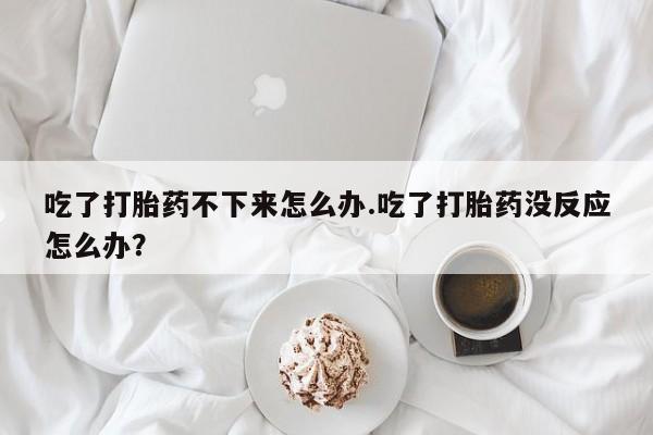 打胎药购买联系方式在线 吃了打胎药不下来怎么办.吃了打胎药没反应怎么办？