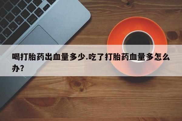 打胎药购买联系方式在线 喝打胎药出血量多少.吃了打胎药血量多怎么办？