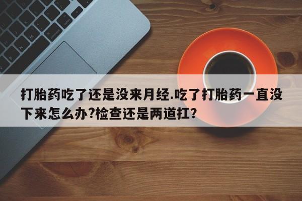 打胎药购买联系方式在线 打胎药吃了还是没来月经.吃了打胎药一直没下来怎么办?检查还是两道扛？