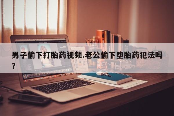 打胎药购买联系方式在线 男子偷下打胎药视频.老公偷下堕胎药犯法吗？