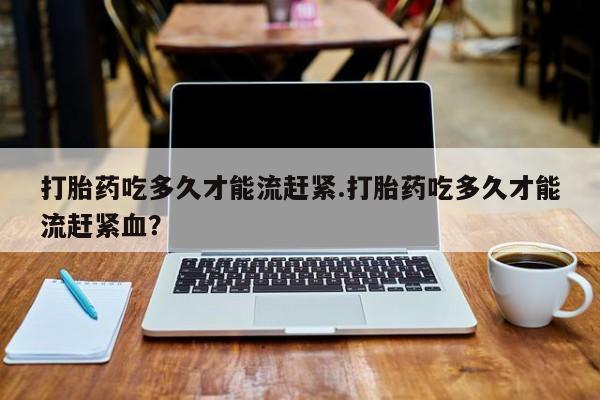 打胎药购买联系方式在线 打胎药吃多久才能流赶紧.打胎药吃多久才能流赶紧血？