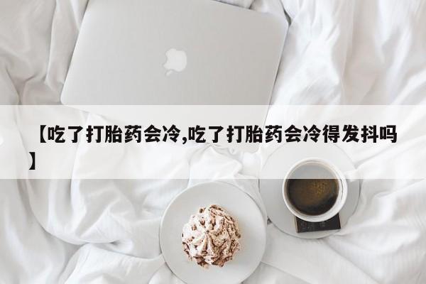打胎药购买联系方式在线 【吃了打胎药会冷,吃了打胎药会冷得发抖吗】