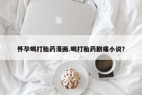 打胎药购买联系方式在线 怀孕喝打胎药漫画.喝打胎药剧痛小说？