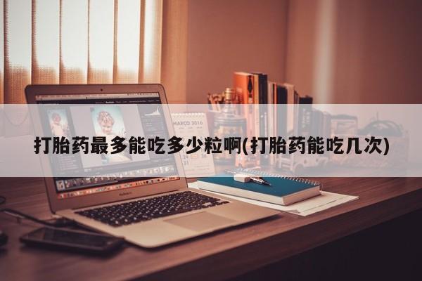 打胎药购买联系方式在线 打胎药最多能吃多少粒啊(打胎药能吃几次)