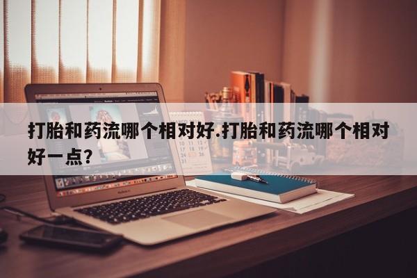 打胎药购买联系方式在线 打胎和药流哪个相对好.打胎和药流哪个相对好一点？