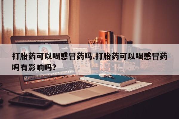 打胎药购买联系方式在线 打胎药可以喝感冒药吗.打胎药可以喝感冒药吗有影响吗？