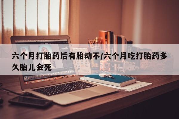 打胎药购买联系方式在线 六个月打胎药后有胎动不/六个月吃打胎药多久胎儿会死