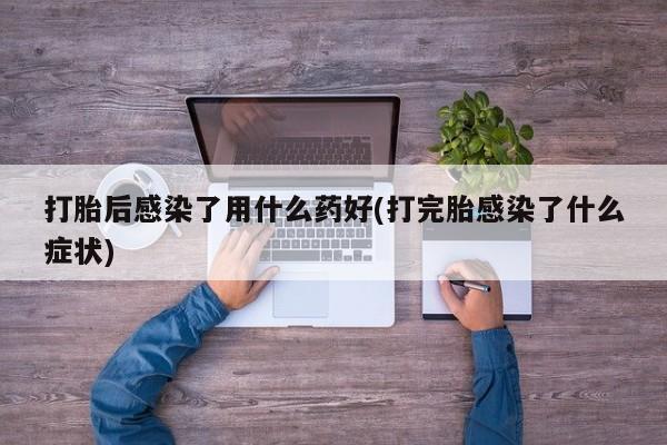 打胎药购买联系方式在线 打胎后感染了用什么药好(打完胎感染了什么症状)