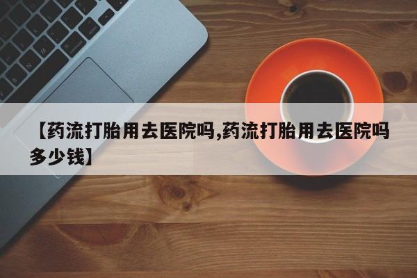 打胎药购买联系方式在线 【药流打胎用去医院吗,药流打胎用去医院吗多少钱】