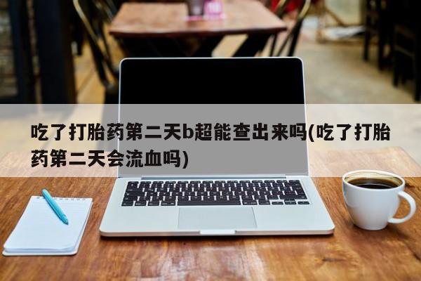 打胎药购买联系方式在线 吃了打胎药第二天b超能查出来吗(吃了打胎药第二天会流血吗)