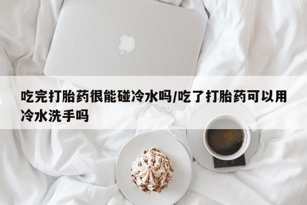 打胎药购买联系方式在线 吃完打胎药很能碰冷水吗/吃了打胎药可以用冷水洗手吗
