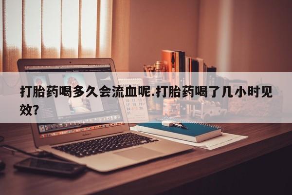 打胎药购买联系方式在线 打胎药喝多久会流血呢.打胎药喝了几小时见效？