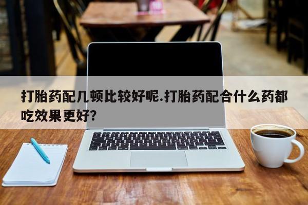 打胎药购买联系方式在线 打胎药配几顿比较好呢.打胎药配合什么药都吃效果更好？