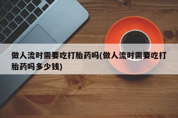 打胎药购买联系方式在线 做人流时需要吃打胎药吗(做人流时需要吃打胎药吗多少钱)
