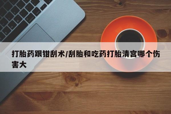 打胎药购买联系方式在线 打胎药跟钳刮术/刮胎和吃药打胎清宫哪个伤害大