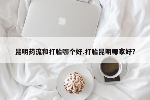 打胎药购买联系方式在线 昆明药流和打胎哪个好.打胎昆明哪家好？