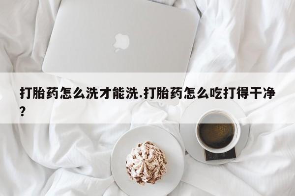 打胎药购买联系方式在线 打胎药怎么洗才能洗.打胎药怎么吃打得干净？
