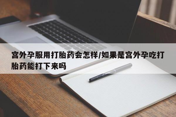打胎药购买联系方式在线 宫外孕服用打胎药会怎样/如果是宫外孕吃打胎药能打下来吗