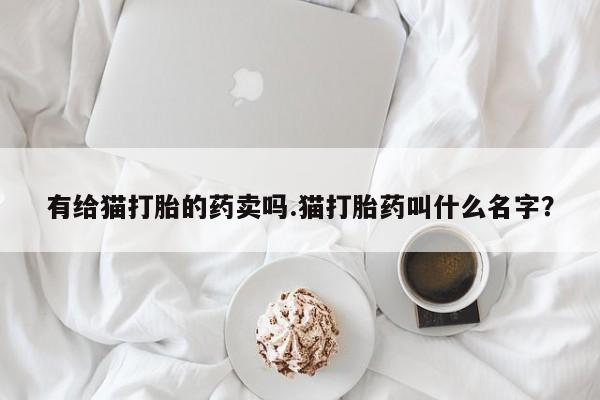 打胎药购买联系方式在线 有给猫打胎的药卖吗.猫打胎药叫什么名字？